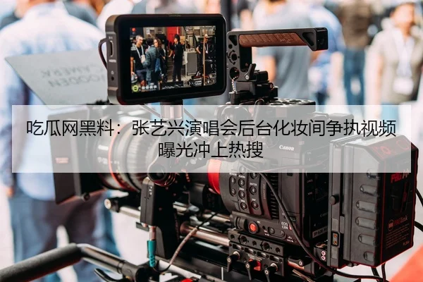 吃瓜网黑料：张艺兴演唱会后台化妆间争执视频曝光冲上热搜